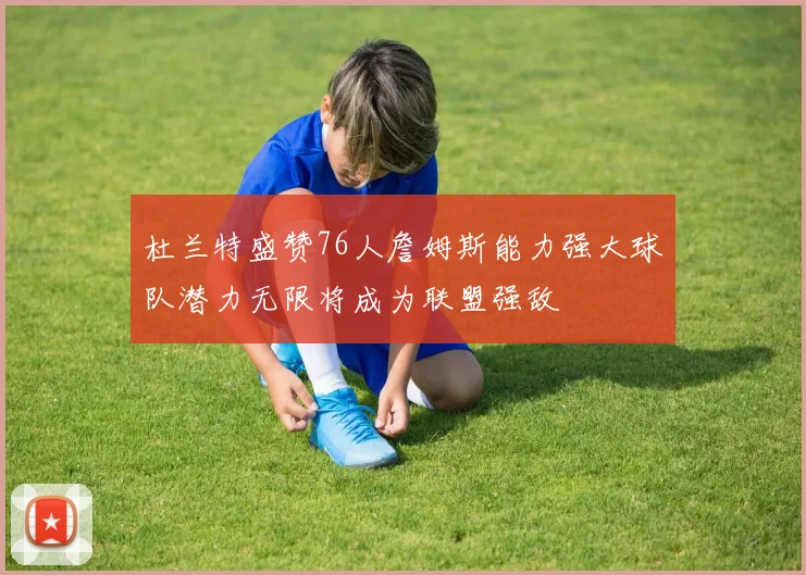 杜兰特盛赞76人詹姆斯能力强大球队潜力无限将成为联盟强敌