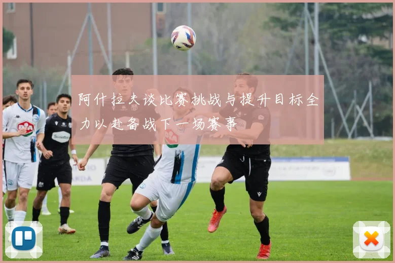 阿什拉夫谈比赛挑战与提升目标全力以赴备战下一场赛事