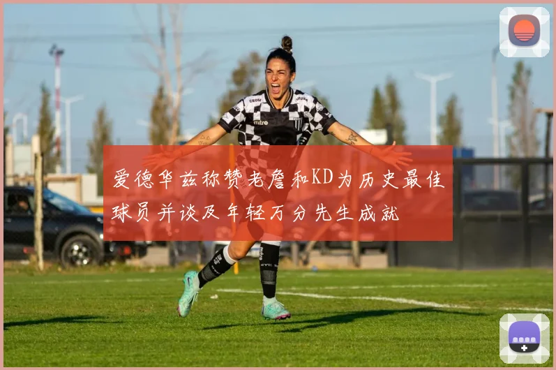 爱德华兹称赞老詹和KD为历史最佳球员并谈及年轻万分先生成就