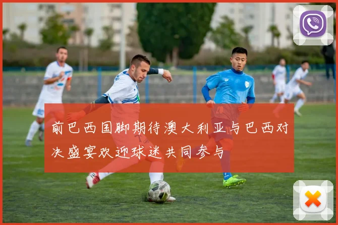 前巴西国脚期待澳大利亚与巴西对决盛宴欢迎球迷共同参与