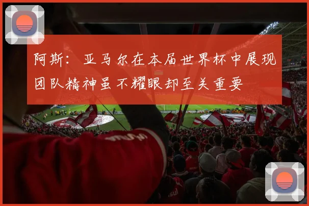 阿斯：亚马尔在本届世界杯中展现团队精神虽不耀眼却至关重要