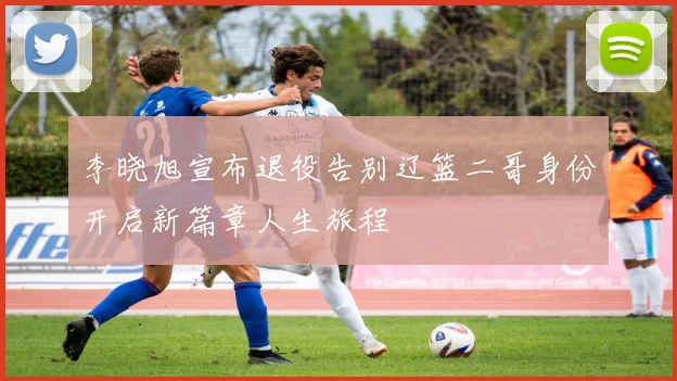 李晓旭宣布退役告别辽篮二哥身份开启新篇章人生旅程