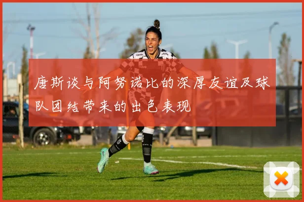 唐斯谈与阿努诺比的深厚友谊及球队团结带来的出色表现