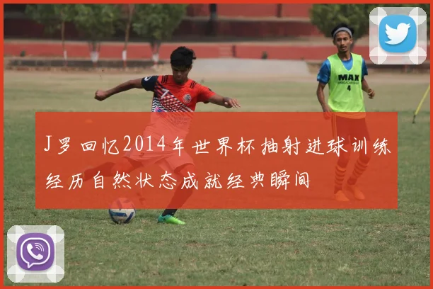 J罗回忆2014年世界杯抽射进球训练经历自然状态成就经典瞬间