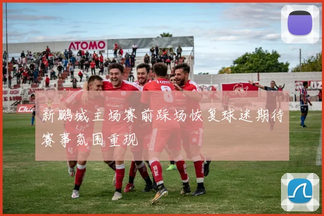 新鹏城主场赛前踩场恢复球迷期待赛事氛围重现