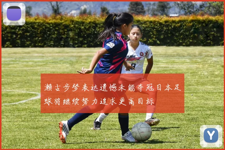 濑古步梦表达遗憾未能夺冠日本足球将继续努力追求更高目标