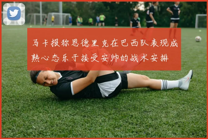 马卡报称恩德里克在巴西队表现成熟心态乐于接受安帅的战术安排