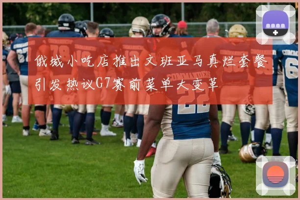 俄城小吃店推出文班亚马真烂套餐引发热议G7赛前菜单大变革
