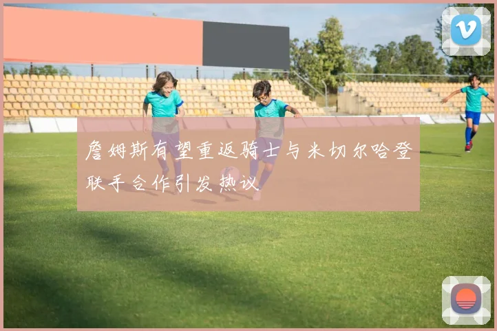 詹姆斯有望重返骑士与米切尔哈登联手合作引发热议