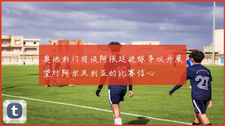 奥地利门将谈阿根廷进球争议并展望对阿尔及利亚的比赛信心