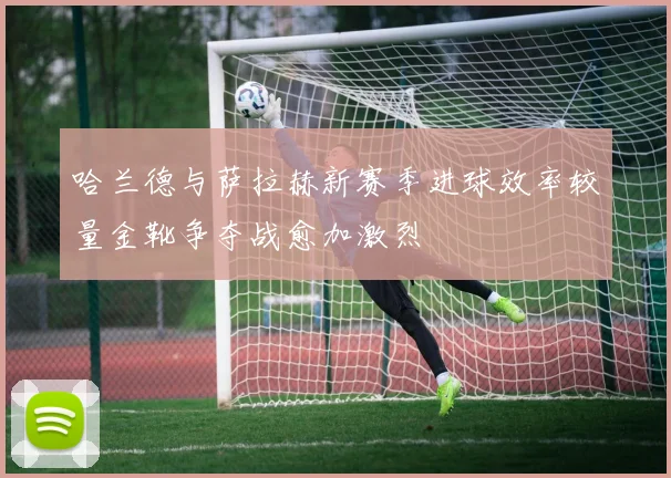 哈兰德与萨拉赫新赛季进球效率较量金靴争夺战愈加激烈