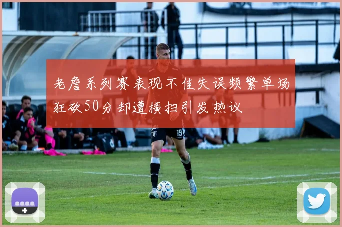 老詹系列赛表现不佳失误频繁单场狂砍50分却遭横扫引发热议