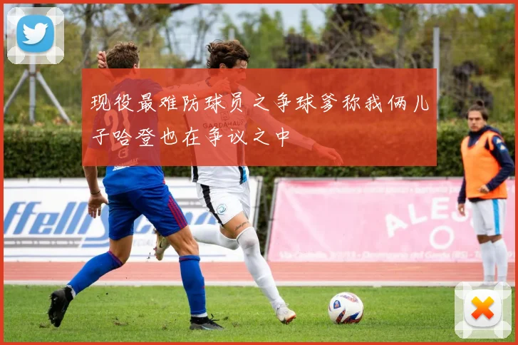 现役最难防球员之争球爹称我俩儿子哈登也在争议之中