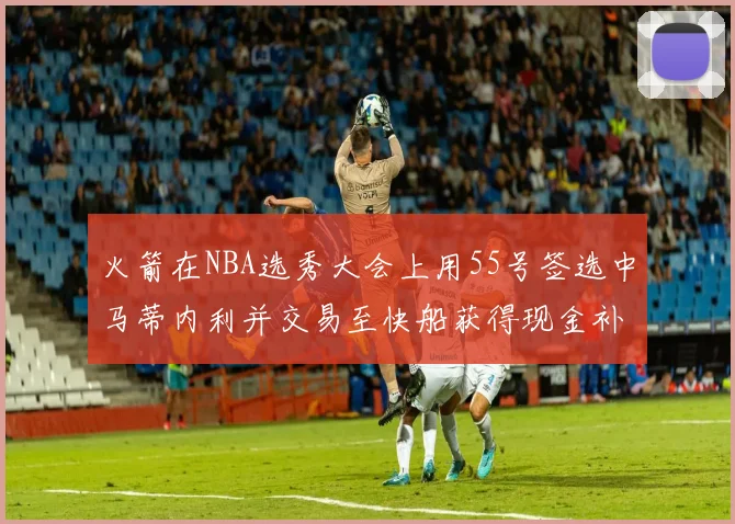 火箭在NBA选秀大会上用55号签选中马蒂内利并交易至快船获得现金补偿