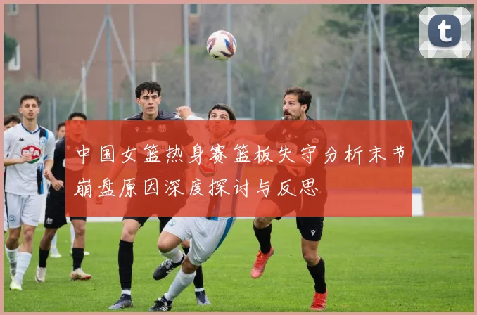 中国女篮热身赛篮板失守分析末节崩盘原因深度探讨与反思