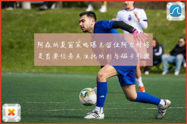 阿森纳夏窗策略曝光留住阿尔特塔是首要任务关注托纳利与磁卡引援动态