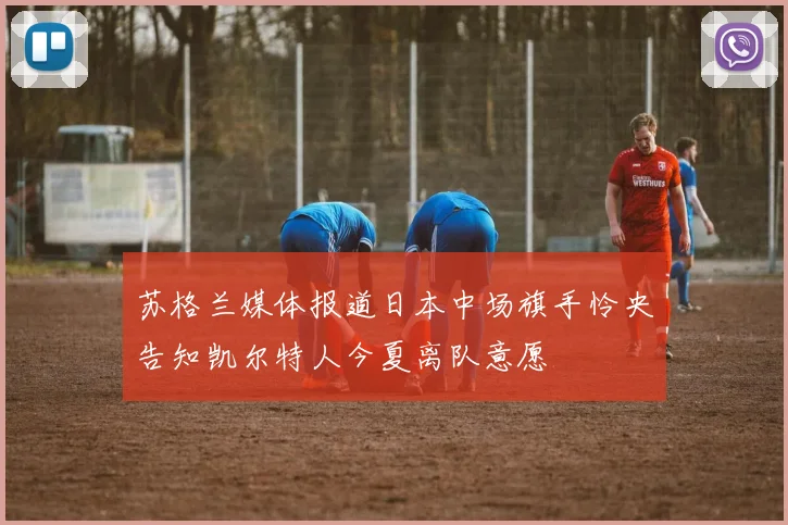 苏格兰媒体报道日本中场旗手怜央告知凯尔特人今夏离队意愿