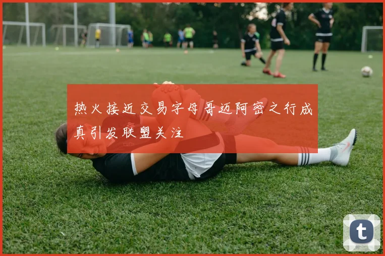 热火接近交易字母哥迈阿密之行成真引发联盟关注