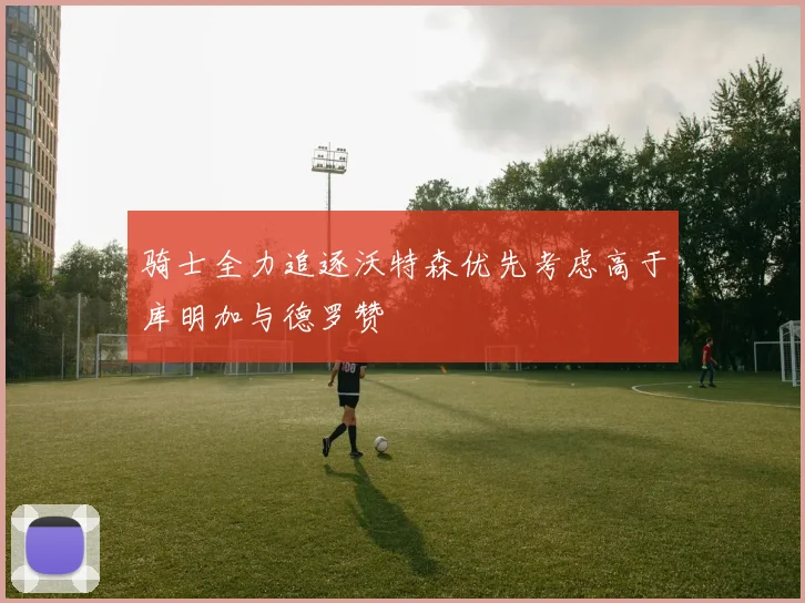 骑士全力追逐沃特森优先考虑高于库明加与德罗赞