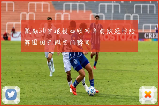 聚勒30岁退役回顾两年前欧冠惊险解围姆巴佩空门瞬间