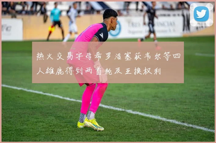 热火交易字母希罗活塞获韦尔等四人雄鹿得到两首轮及互换权利