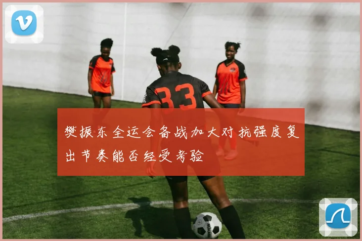 樊振东全运会备战加大对抗强度复出节奏能否经受考验