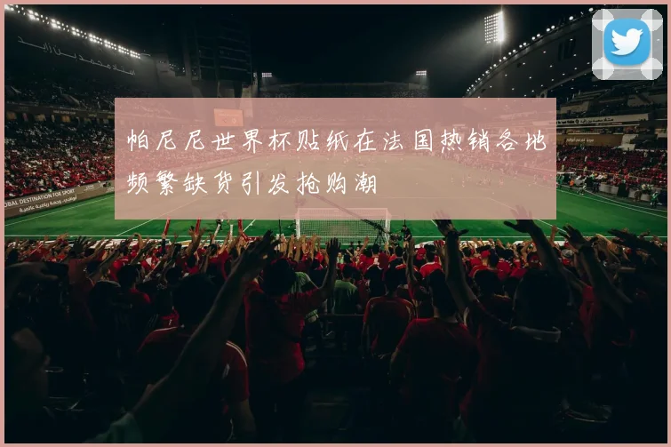 帕尼尼世界杯贴纸在法国热销各地频繁缺货引发抢购潮