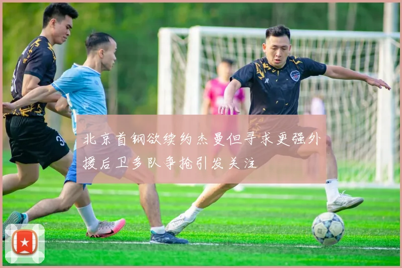 北京首钢欲续约杰曼但寻求更强外援后卫多队争抢引发关注