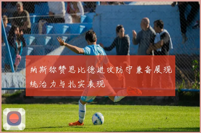 纳斯称赞恩比德进攻防守兼备展现统治力与扎实表现
