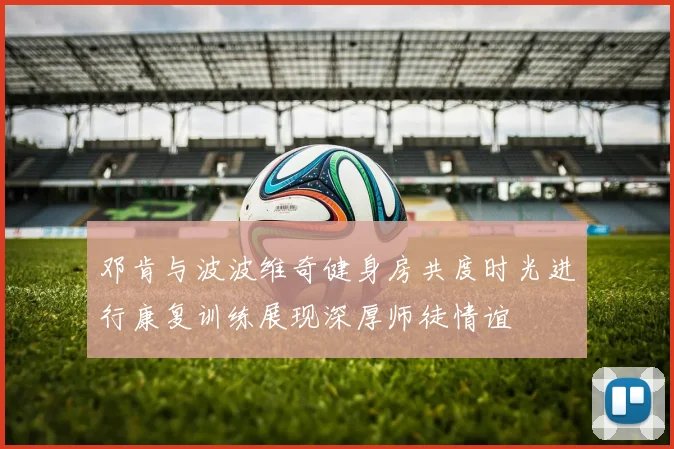 邓肯与波波维奇健身房共度时光进行康复训练展现深厚师徒情谊