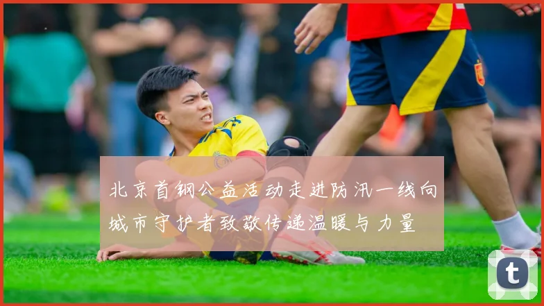北京首钢公益活动走进防汛一线向城市守护者致敬传递温暖与力量