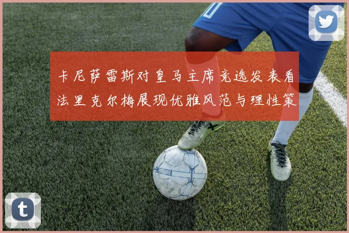 卡尼萨雷斯对皇马主席竞选发表看法里克尔梅展现优雅风范与理性策略