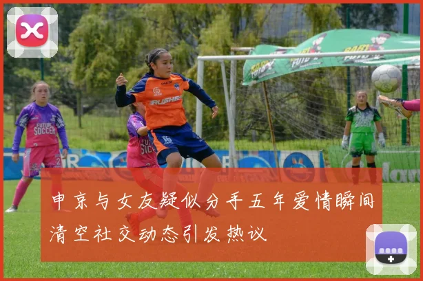 申京与女友疑似分手五年爱情瞬间清空社交动态引发热议