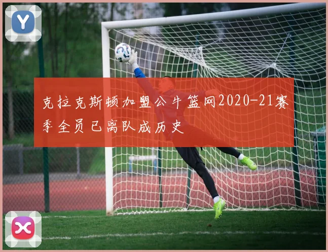 克拉克斯顿加盟公牛篮网2020-21赛季全员已离队成历史