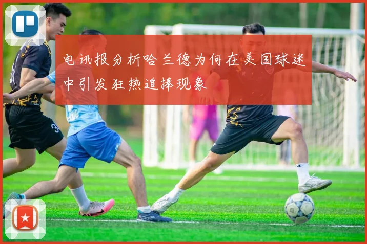 电讯报分析哈兰德为何在美国球迷中引发狂热追捧现象