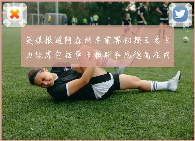英媒报道阿森纳季前赛初期五名主力缺席包括萨卡赖斯和厄德高在内